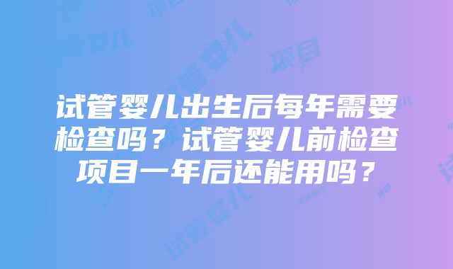 试管婴儿出生后每年需要检查吗？试管婴儿前检查项目一年后还能用吗？