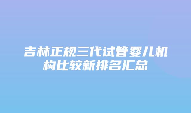 吉林正规三代试管婴儿机构比较新排名汇总