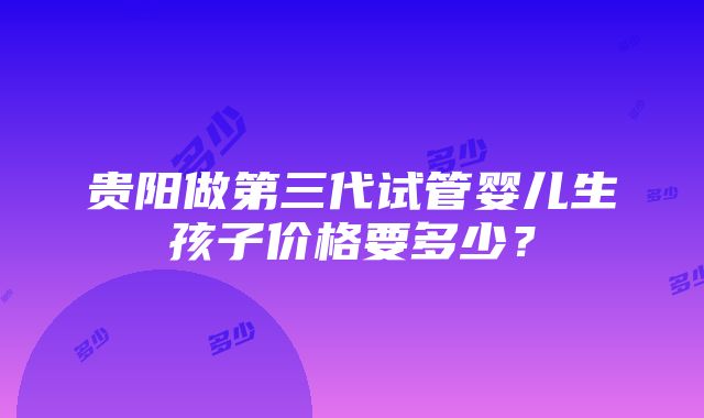 贵阳做第三代试管婴儿生孩子价格要多少？