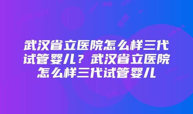 武汉省立医院怎么样三代试管婴儿？武汉省立医院怎么样三代试管婴儿