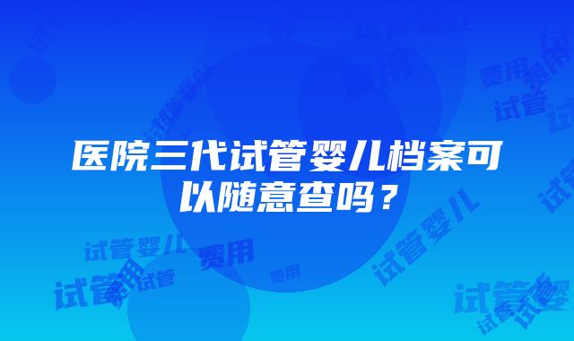 医院三代试管婴儿档案可以随意查吗？