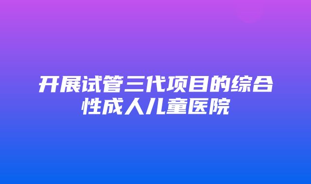 开展试管三代项目的综合性成人儿童医院