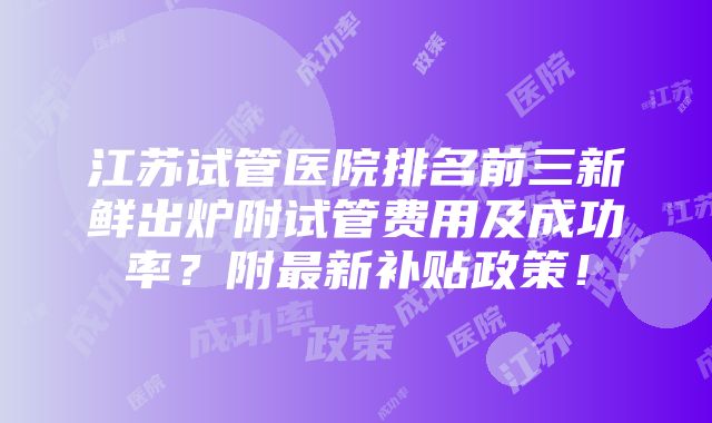 江苏试管医院排名前三新鲜出炉附试管费用及成功率？附最新补贴政策！