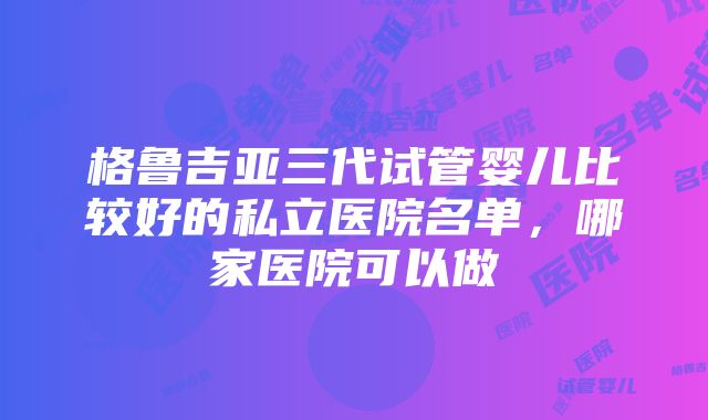 格鲁吉亚三代试管婴儿比较好的私立医院名单，哪家医院可以做