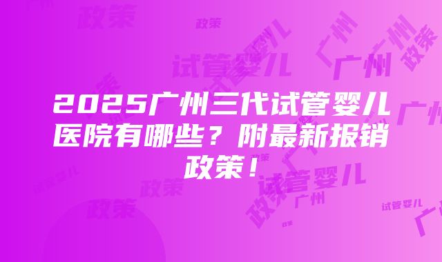 2025广州三代试管婴儿医院有哪些？附最新报销政策！