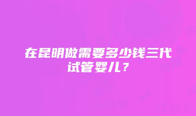 在昆明做需要多少钱三代试管婴儿？