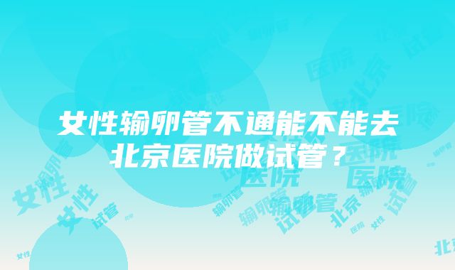 女性输卵管不通能不能去北京医院做试管？