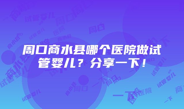 周口商水县哪个医院做试管婴儿？分享一下！