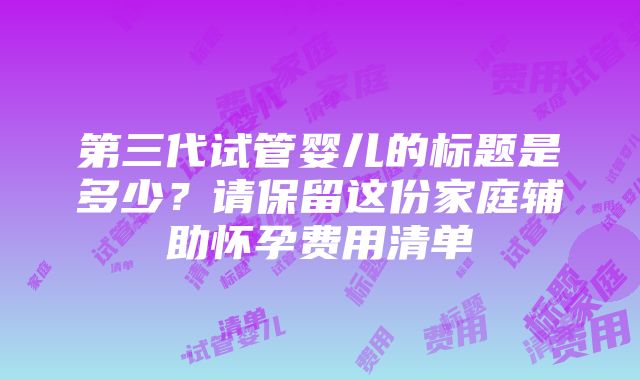 第三代试管婴儿的标题是多少？请保留这份家庭辅助怀孕费用清单