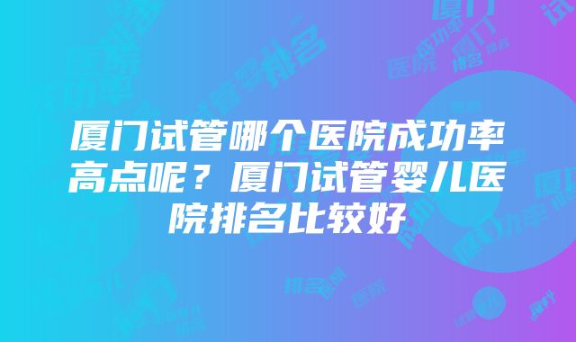 厦门试管哪个医院成功率高点呢？厦门试管婴儿医院排名比较好