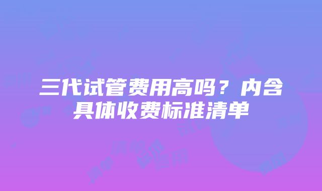 三代试管费用高吗？内含具体收费标准清单