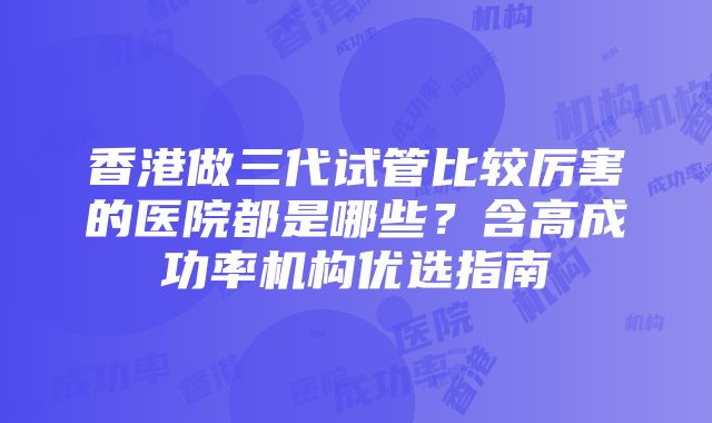 香港做三代试管比较厉害的医院都是哪些？含高成功率机构优选指南