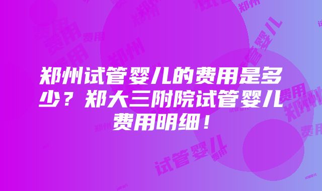 郑州试管婴儿的费用是多少？郑大三附院试管婴儿费用明细！