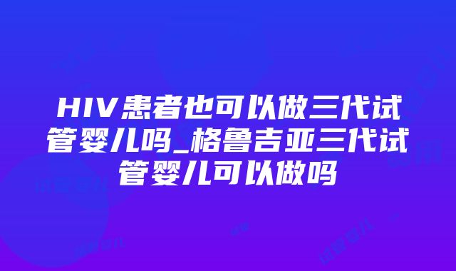 HIV患者也可以做三代试管婴儿吗_格鲁吉亚三代试管婴儿可以做吗