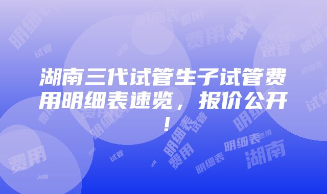 湖南三代试管生子试管费用明细表速览，报价公开！