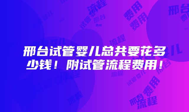 邢台试管婴儿总共要花多少钱！附试管流程费用！