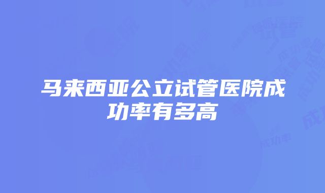 马来西亚公立试管医院成功率有多高