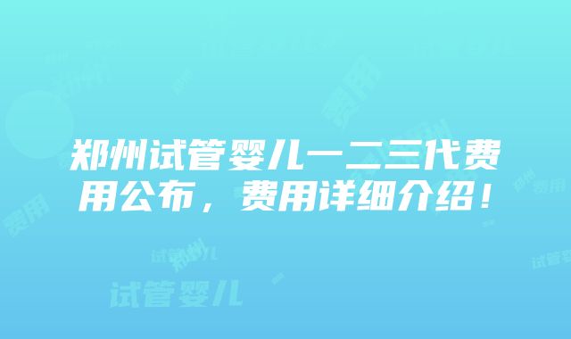 郑州试管婴儿一二三代费用公布，费用详细介绍！