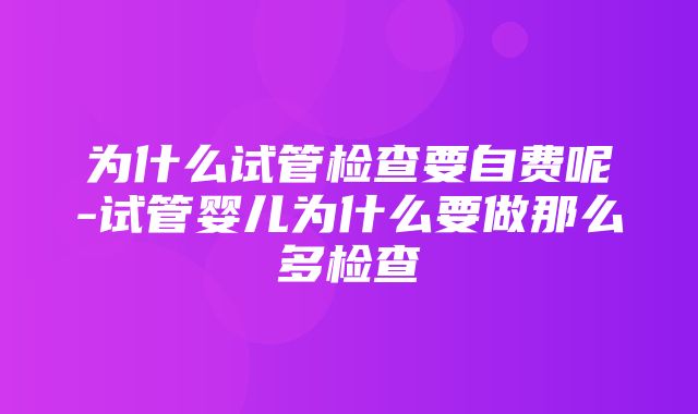 为什么试管检查要自费呢-试管婴儿为什么要做那么多检查