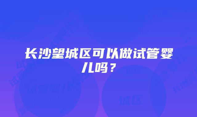 长沙望城区可以做试管婴儿吗？