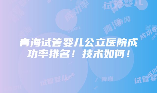 青海试管婴儿公立医院成功率排名！技术如何！