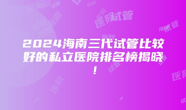 2024海南三代试管比较好的私立医院排名榜揭晓！