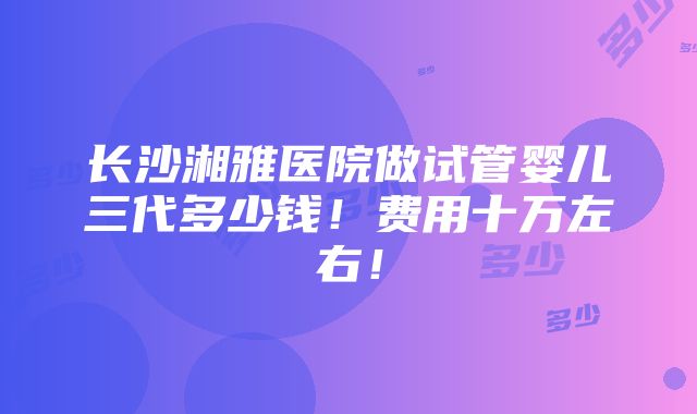 长沙湘雅医院做试管婴儿三代多少钱！费用十万左右！