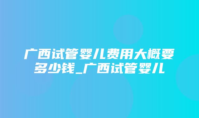 广西试管婴儿费用大概要多少钱_广西试管婴儿