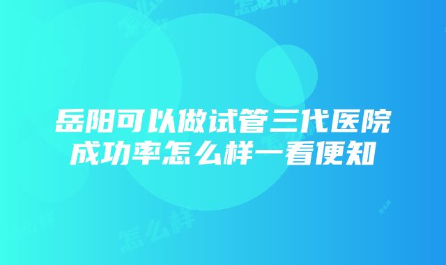 岳阳可以做试管三代医院成功率怎么样一看便知