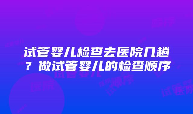 试管婴儿检查去医院几趟？做试管婴儿的检查顺序