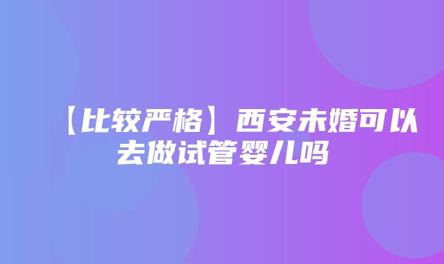 【比较严格】西安未婚可以去做试管婴儿吗