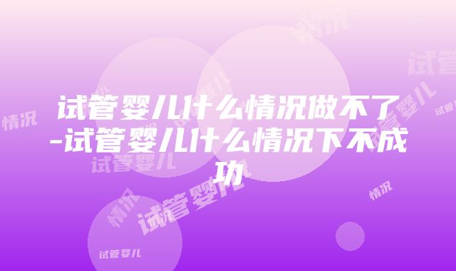 试管婴儿什么情况做不了-试管婴儿什么情况下不成功