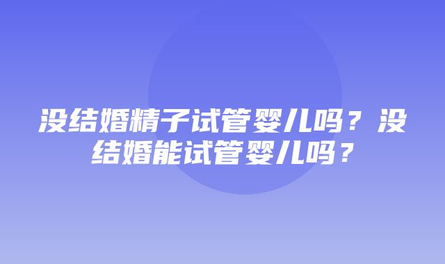 没结婚精子试管婴儿吗？没结婚能试管婴儿吗？