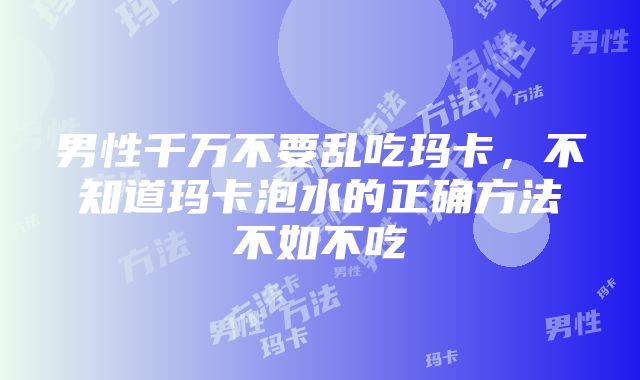 男性千万不要乱吃玛卡，不知道玛卡泡水的正确方法不如不吃