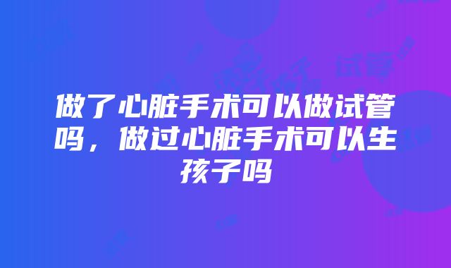 做了心脏手术可以做试管吗，做过心脏手术可以生孩子吗