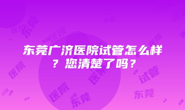 东莞广济医院试管怎么样？您清楚了吗？