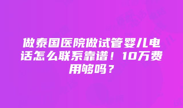 做泰国医院做试管婴儿电话怎么联系靠谱！10万费用够吗？