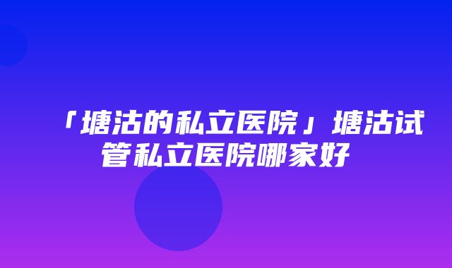 「塘沽的私立医院」塘沽试管私立医院哪家好