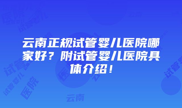 云南正规试管婴儿医院哪家好？附试管婴儿医院具体介绍！