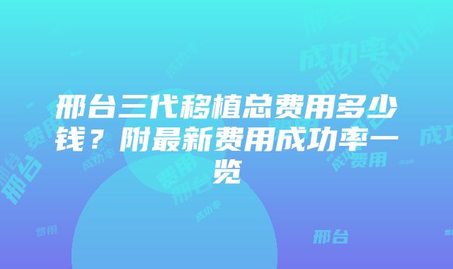 邢台三代移植总费用多少钱？附最新费用成功率一览