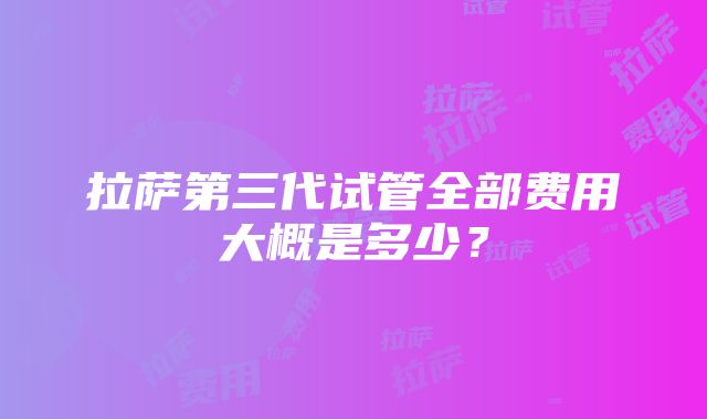 拉萨第三代试管全部费用大概是多少？