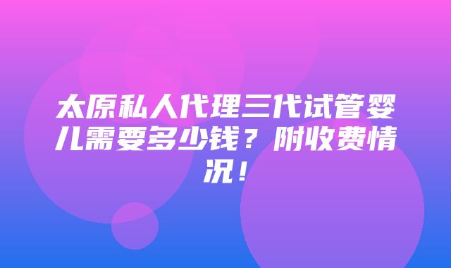 太原私人代理三代试管婴儿需要多少钱？附收费情况！