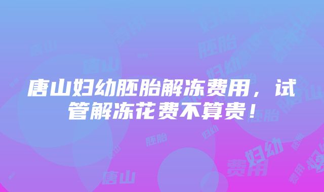 唐山妇幼胚胎解冻费用，试管解冻花费不算贵！