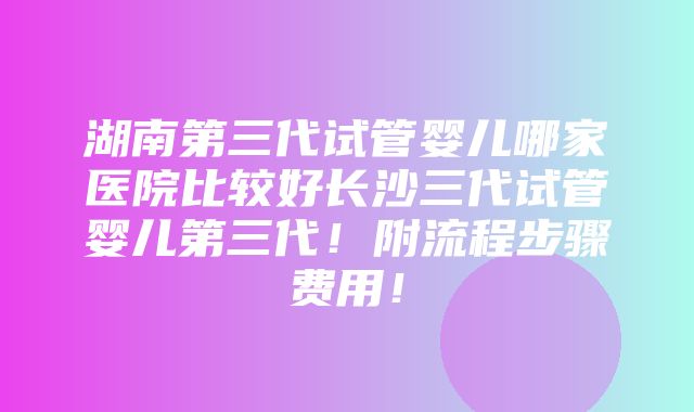 湖南第三代试管婴儿哪家医院比较好长沙三代试管婴儿第三代！附流程步骤费用！