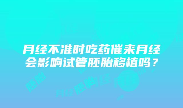 月经不准时吃药催来月经会影响试管胚胎移植吗？