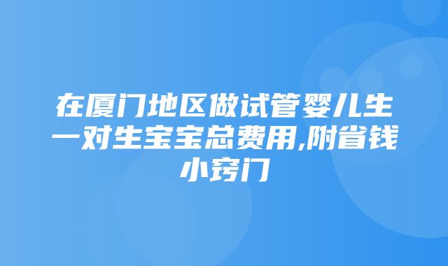 在厦门地区做试管婴儿生一对生宝宝总费用,附省钱小窍门