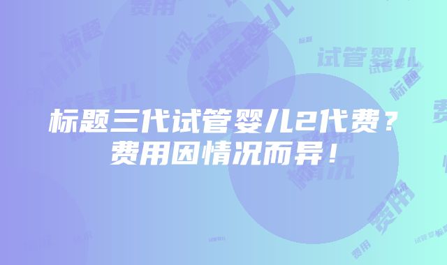 标题三代试管婴儿2代费？费用因情况而异！