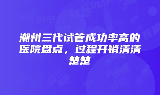 潮州三代试管成功率高的医院盘点，过程开销清清楚楚