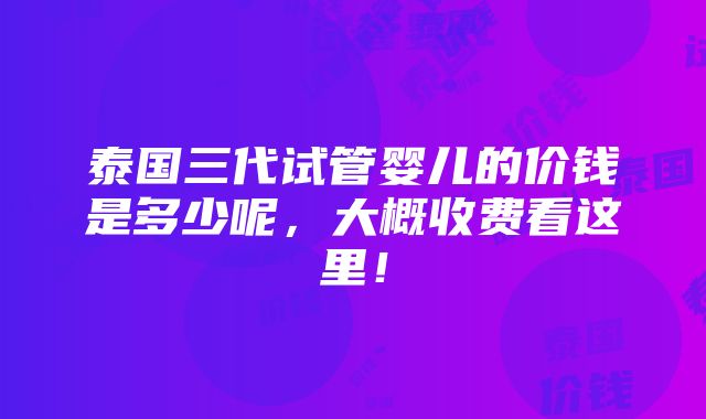 泰国三代试管婴儿的价钱是多少呢，大概收费看这里！