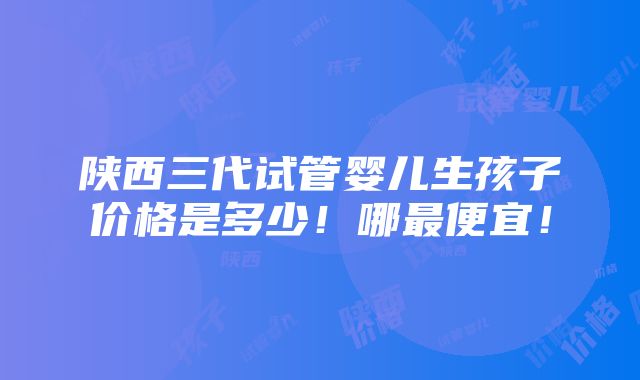 陕西三代试管婴儿生孩子价格是多少！哪最便宜！